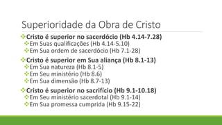 Superioridade da Obra de Cristo
Cristo é superior no sacerdócio (Hb 4.14-7.28)
Em Suas qualificações (Hb 4.14-5.10)
Em Sua ordem de sacerdócio (Hb 7.1-28)
Cristo é superior em Sua aliança (Hb 8.1-13)
Em Sua natureza (Hb 8.1-5)
Em Seu ministério (Hb 8.6)
Em Sua dimensão (Hb 8.7-13)
Cristo é superior no sacrifício (Hb 9.1-10.18)
Em Seu ministério sacerdotal (Hb 9.1-14)
Em Sua promessa cumprida (Hb 9.15-22)
 