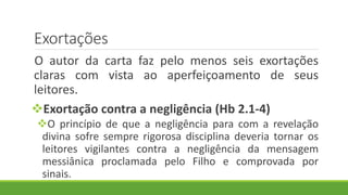 Exortações
O autor da carta faz pelo menos seis exortações
claras com vista ao aperfeiçoamento de seus
leitores.
Exortação contra a negligência (Hb 2.1-4)
O princípio de que a negligência para com a revelação
divina sofre sempre rigorosa disciplina deveria tornar os
leitores vigilantes contra a negligência da mensagem
messiânica proclamada pelo Filho e comprovada por
sinais.
 
