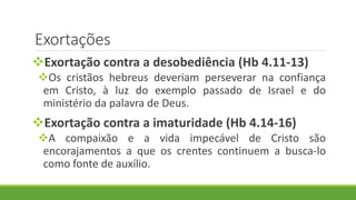 Exortações
Exortação contra a desobediência (Hb 4.11-13)
Os cristãos hebreus deveriam perseverar na confiança
em Cristo, à luz do exemplo passado de Israel e do
ministério da palavra de Deus.
Exortação contra a imaturidade (Hb 4.14-16)
A compaixão e a vida impecável de Cristo são
encorajamentos a que os crentes continuem a busca-lo
como fonte de auxílio.
 
