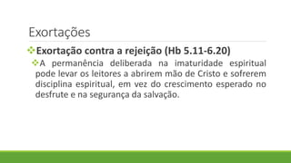 Exortações
Exortação contra a rejeição (Hb 5.11-6.20)
A permanência deliberada na imaturidade espiritual
pode levar os leitores a abrirem mão de Cristo e sofrerem
disciplina espiritual, em vez do crescimento esperado no
desfrute e na segurança da salvação.
 