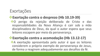 Exortações
Exortação contra o desprezo (Hb 10.19-39)
O perigo da rejeição deliberada de Cristo e das
responsabilidades da Nova Aliança é cair sob a mão
disciplinadora de Deus, da qual o autor espera que seus
leitores escapem por meio da perseverança.
Exortação contra a acomodação (Hb 13.12-17)
A exortação apresentada pelo autor é que os leitores
considerem o próprio exemplo de perseverança de Jesus,
de forma a reagirem adequadamente aos desafios da fé.
 