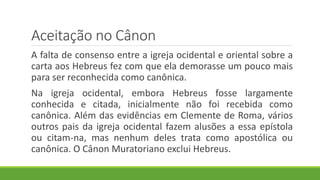 Aceitação no Cânon
A falta de consenso entre a igreja ocidental e oriental sobre a
carta aos Hebreus fez com que ela demorasse um pouco mais
para ser reconhecida como canônica.
Na igreja ocidental, embora Hebreus fosse largamente
conhecida e citada, inicialmente não foi recebida como
canônica. Além das evidências em Clemente de Roma, vários
outros pais da igreja ocidental fazem alusões a essa epístola
ou citam-na, mas nenhum deles trata como apostólica ou
canônica. O Cânon Muratoriano exclui Hebreus.
 