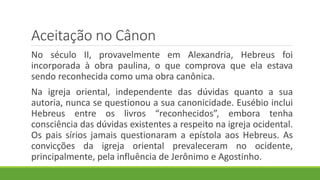 Aceitação no Cânon
No século II, provavelmente em Alexandria, Hebreus foi
incorporada à obra paulina, o que comprova que ela estava
sendo reconhecida como uma obra canônica.
Na igreja oriental, independente das dúvidas quanto a sua
autoria, nunca se questionou a sua canonicidade. Eusébio inclui
Hebreus entre os livros “reconhecidos”, embora tenha
consciência das dúvidas existentes a respeito na igreja ocidental.
Os pais sírios jamais questionaram a epístola aos Hebreus. As
convicções da igreja oriental prevaleceram no ocidente,
principalmente, pela influência de Jerônimo e Agostinho.
 