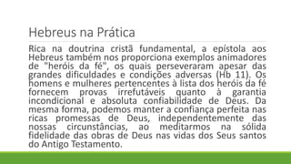 Hebreus na Prática
Rica na doutrina cristã fundamental, a epístola aos
Hebreus também nos proporciona exemplos animadores
de "heróis da fé", os quais perseveraram apesar das
grandes dificuldades e condições adversas (Hb 11). Os
homens e mulheres pertencentes à lista dos heróis da fé
fornecem provas irrefutáveis quanto à garantia
incondicional e absoluta confiabilidade de Deus. Da
mesma forma, podemos manter a confiança perfeita nas
ricas promessas de Deus, independentemente das
nossas circunstâncias, ao meditarmos na sólida
fidelidade das obras de Deus nas vidas dos Seus santos
do Antigo Testamento.
 