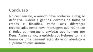 Conclusão
No cristianismo, o mundo deve conhecer a religião
definitiva. Judeus e gentios, devotos de todos os
credos e filosofias, verão suas diferenças
reconciliadas nesta nova mensagem que reúne em
si todas as mensagens enviadas aos homens por
Deus. Assim sendo, a epístola aos Hebreus toma a
forma de uma demonstração do valor absoluto e
supremo do cristianismo.
 