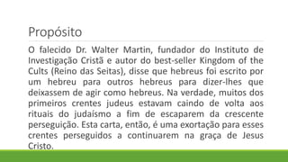 Propósito
O falecido Dr. Walter Martin, fundador do Instituto de
Investigação Cristã e autor do best-seller Kingdom of the
Cults (Reino das Seitas), disse que hebreus foi escrito por
um hebreu para outros hebreus para dizer-lhes que
deixassem de agir como hebreus. Na verdade, muitos dos
primeiros crentes judeus estavam caindo de volta aos
rituais do judaísmo a fim de escaparem da crescente
perseguição. Esta carta, então, é uma exortação para esses
crentes perseguidos a continuarem na graça de Jesus
Cristo.
 