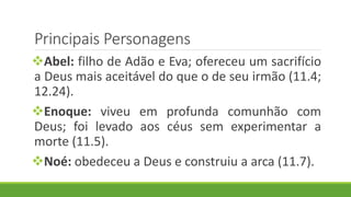 Principais Personagens
Abel: filho de Adão e Eva; ofereceu um sacrifício
a Deus mais aceitável do que o de seu irmão (11.4;
12.24).
Enoque: viveu em profunda comunhão com
Deus; foi levado aos céus sem experimentar a
morte (11.5).
Noé: obedeceu a Deus e construiu a arca (11.7).
 