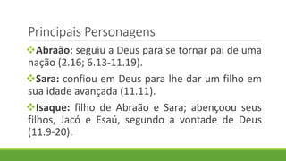 Principais Personagens
Abraão: seguiu a Deus para se tornar pai de uma
nação (2.16; 6.13-11.19).
Sara: confiou em Deus para lhe dar um filho em
sua idade avançada (11.11).
Isaque: filho de Abraão e Sara; abençoou seus
filhos, Jacó e Esaú, segundo a vontade de Deus
(11.9-20).
 