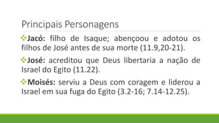 Principais Personagens
Jacó: filho de Isaque; abençoou e adotou os
filhos de José antes de sua morte (11.9,20-21).
José: acreditou que Deus libertaria a nação de
Israel do Egito (11.22).
Moisés: serviu a Deus com coragem e liderou a
Israel em sua fuga do Egito (3.2-16; 7.14-12.25).
 
