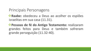 Principais Personagens
Raabe: obedeceu a Deus ao acolher os espiões
israelitas em sua casa (11.31).
Pessoas de fé do Antigo Testamento: realizaram
grandes feitos para Deus e também sofreram
grande perseguição (11.32-40).
 
