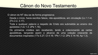 Cânon do Novo Testamento
• O cânon do NT deu-se de forma progressiva;
• Desde o início, havia escritos falsos, não-apostólicos, em circulação (Lc 1.1-4;
2Ts 2.2, 3.17).
• Toda e qualquer palavra a respeito de Cristo era submetida ao ensino dos
apóstolos (1Jo 1.3; 2Pe 1.16).
• Os primeiros cristãos iam recebendo, lendo e colecionando as cartas
apostólicas, lançando assim o alicerce de uma coleção crescente de
documentos inspirados (1Ts 5.27; Cl 4.16; 1Pe 1.1-2; 2Pe 3.14-16; Ap 1.3).
 