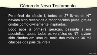 Cânon do Novo Testamento
• Pelo final do século I, todos os 27 livros do NT
haviam sido recebidos e reconhecidos pelas igrejas
cristãs como divinamente inspirados.
• Logo após a primeira geração, passada a era
apostólica, quase todos os versíclos do NT haviam
sido citados em uma ou mais das mais de 36 mil
citações dos pais da igreja.
 