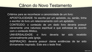 Cânon do Novo Testamento
• Critérios para se reconhecer a canonicidade de um livro:
• APOSTOLICIDADE: foi escrito por um apóstolo, ou, senão, tinha
o escritor do livro um relacionamento com um apóstolo.
• CONTEÚDO: o conteúdo de um dado livro deveria possuir
claramente uma natureza espiritual e que estivesse de acordo
com o conteúdo Bíblico.
• UNIVERSALIDADE: o livro deveria ter sido recebido
universalmente pela igreja.
• INSPIRAÇÃO: deveria possuir claras evidências de ter sido
divinamente inspirado. Este era o teste final.
 