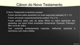 Cânon do Novo Testamento
• O Novo Testamento é canônico porque:
• Foram escritos pelos apóstolos (ou suas segundas pessoas) Cl 1.1-2.
• Foram universal e espontaneamente aceitos 1Ts 2.13.
• Foram aceitos pelos pais da igreja (filhos ou netos espirituais dos
apóstolos, por quem foram ensinados diretamente. Exemplo: Policarpo,
filho na fé de João).
• Tem conteúdo evidentemente inspirado, edificante, espiritual e
harmônico com toda a Bíblia.
 