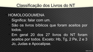 Classificação dos Livros do NT
• HOMOLOGOUMENA
• Significa: falar com um.
• São os livros bíblicos que foram aceitos por
todos.
• Em geral 20 dos 27 livros do NT foram
aceitos por todos. Exceto: Hb, Tg, 2 Pe, 2 e 3
Jo, Judas e Apocalipse.
 