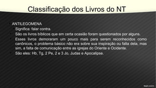 Classificação dos Livros do NT
• ANTILEGOMENA
• Significa: falar contra.
• São os livros bíblicos que em certa ocasião foram questionados por alguns.
• Esses livros demoraram um pouco mais para serem reconhecidos como
canônicos, o problema básico não era sobre sua inspiração ou falta dela, mas
sim, a falta de comunicação entre as igrejas do Oriente e Ocidente.
• São eles: Hb, Tg, 2 Pe, 2 e 3 Jo, Judas e Apocalipse.
 