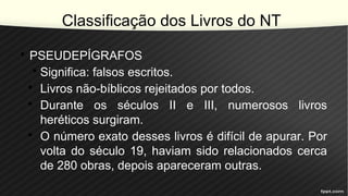 Classificação dos Livros do NT
• PSEUDEPÍGRAFOS
• Significa: falsos escritos.
• Livros não-bíblicos rejeitados por todos.
• Durante os séculos II e III, numerosos livros
heréticos surgiram.
• O número exato desses livros é difícil de apurar. Por
volta do século 19, haviam sido relacionados cerca
de 280 obras, depois apareceram outras.
 