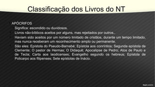 Classificação dos Livros do NT
• APÓCRIFOS
• Significa: escondido ou duvidosos.
• Livros não-bíblicos aceitos por alguns, mas rejeitados por outros..
• Haviam sido aceitos por um número limitado de cristãos, durante um tempo limitado,
mas nunca receberam um reconhecimento amplo ou permanente.
• São eles: Epístola do Pseudo-Barnabé; Epístola aos conríntios; Segunda epístola de
Clemente; O pastor de Hermas; O Didaquê; Apocalipse de Pedro; Atos de Paulo e
de Tecla; Carta aos laodicenses; Evangelho segundo os hebreus; Epístola de
Policarpo aos filipenses; Sete epístolas de Inácio.
 