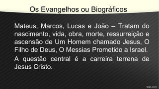 Os Evangelhos ou Biográficos
Mateus, Marcos, Lucas e João – Tratam do
nascimento, vida, obra, morte, ressurreição e
ascensão de Um Homem chamado Jesus, O
Filho de Deus, O Messias Prometido a Israel.
A questão central é a carreira terrena de
Jesus Cristo.
 