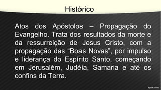 Histórico
Atos dos Apóstolos – Propagação do
Evangelho. Trata dos resultados da morte e
da ressurreição de Jesus Cristo, com a
propagação das “Boas Novas”, por impulso
e liderança do Espírito Santo, começando
em Jerusalém, Judéia, Samaria e até os
confins da Terra.
 