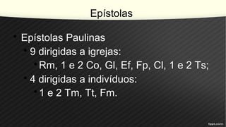 Epístolas
• Epístolas Paulinas
• 9 dirigidas a igrejas:
•Rm, 1 e 2 Co, Gl, Ef, Fp, Cl, 1 e 2 Ts;
• 4 dirigidas a indivíduos:
•1 e 2 Tm, Tt, Fm.
 