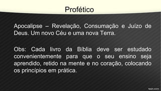 Profético
Apocalipse – Revelação, Consumação e Juízo de
Deus. Um novo Céu e uma nova Terra.
Obs: Cada livro da Bíblia deve ser estudado
convenientemente para que o seu ensino seja
aprendido, retido na mente e no coração, colocando
os princípios em prática.
 