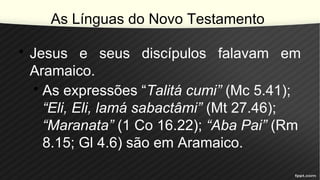As Línguas do Novo Testamento
• Jesus e seus discípulos falavam em
Aramaico.
• As expressões “Talitá cumi” (Mc 5.41);
“Eli, Eli, lamá sabactâmi” (Mt 27.46);
“Maranata” (1 Co 16.22); “Aba Pai” (Rm
8.15; Gl 4.6) são em Aramaico.
 