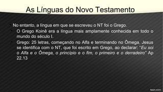 As Línguas do Novo Testamento
• No entanto, a língua em que se escreveu o NT foi o Grego.
• O Grego Koinê era a língua mais amplamente conhecida em todo o
mundo do século I.
• Grego: 25 letras, começando no Alfa e terminando no Ômega. Jesus
se identifica com o NT, que foi escrito em Grego, ao declarar: “Eu soi
o Alfa e o Ômega, o princípio e o fim, o primeiro e o derradeiro” Ap
22.13
 