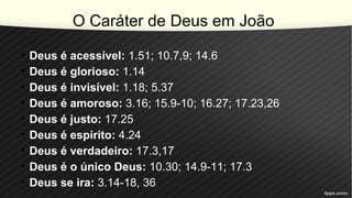 O Caráter de Deus em João
• Deus é acessível: 1.51; 10.7,9; 14.6
• Deus é glorioso: 1.14
• Deus é invisível: 1.18; 5.37
• Deus é amoroso: 3.16; 15.9-10; 16.27; 17.23,26
• Deus é justo: 17.25
• Deus é espírito: 4.24
• Deus é verdadeiro: 17.3,17
• Deus é o único Deus: 10.30; 14.9-11; 17.3
• Deus se ira: 3.14-18, 36
 