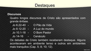 Destaques
• Discursos
– Quatro longos discursos de Cristo são apresentados com
grande ênfase.
• Jo 6.22-40 - O Pão da Vida
• Jo 8.12-20 - A Luz do mundo
• Jo 10.1-18 - O Bom Pastor
• Jo 14-16 - Cenáculo
– Os debates de Cristo também receberam destaque. Alguns
aconteceram em ambiente tenso e outros em ambientes
mais tranquilos (Cap. 5; 8; 10; 12).
 
