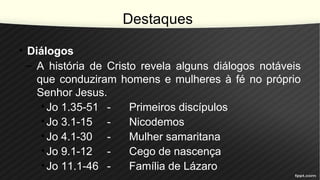 Destaques
• Diálogos
– A história de Cristo revela alguns diálogos notáveis
que conduziram homens e mulheres à fé no próprio
Senhor Jesus.
•Jo 1.35-51 - Primeiros discípulos
•Jo 3.1-15 - Nicodemos
•Jo 4.1-30 - Mulher samaritana
•Jo 9.1-12 - Cego de nascença
•Jo 11.1-46 - Família de Lázaro
 