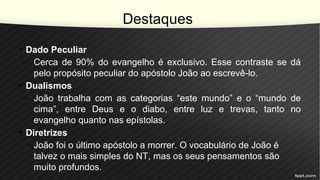 Destaques
• Dado Peculiar
– Cerca de 90% do evangelho é exclusivo. Esse contraste se dá
pelo propósito peculiar do apóstolo João ao escrevê-lo.
• Dualismos
– João trabalha com as categorias “este mundo” e o “mundo de
cima”, entre Deus e o diabo, entre luz e trevas, tanto no
evangelho quanto nas epístolas.
• Diretrizes
–João foi o último apóstolo a morrer. O vocabulário de João é
talvez o mais simples do NT, mas os seus pensamentos são
muito profundos.
 