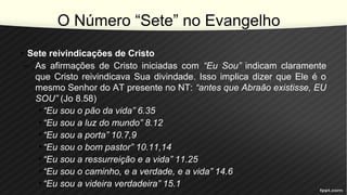 O Número “Sete” no Evangelho
• Sete reivindicações de Cristo
– As afirmações de Cristo iniciadas com “Eu Sou” indicam claramente
que Cristo reivindicava Sua divindade. Isso implica dizer que Ele é o
mesmo Senhor do AT presente no NT: “antes que Abraão existisse, EU
SOU” (Jo 8.58)
• “Eu sou o pão da vida” 6.35
• “Eu sou a luz do mundo” 8.12
• “Eu sou a porta” 10.7,9
• “Eu sou o bom pastor” 10.11,14
• “Eu sou a ressurreição e a vida” 11.25
• “Eu sou o caminho, e a verdade, e a vida” 14.6
• “Eu sou a videira verdadeira” 15.1
 