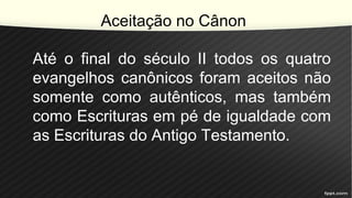 Aceitação no Cânon
Até o final do século II todos os quatro
evangelhos canônicos foram aceitos não
somente como autênticos, mas também
como Escrituras em pé de igualdade com
as Escrituras do Antigo Testamento.
 