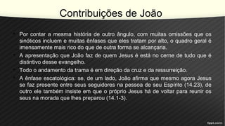 Contribuições de João
• Por contar a mesma história de outro ângulo, com muitas omissões que os
sinóticos incluem e muitas ênfases que eles tratam por alto, o quadro geral é
imensamente mais rico do que de outra forma se alcançaria.
• A apresentação que João faz de quem Jesus é está no cerne de tudo que é
distintivo desse evangelho.
• Todo o andamento da trama é em direção da cruz e da ressurreição.
• A ênfase escatológica: se, de um lado, João afirma que mesmo agora Jesus
se faz presente entre seus seguidores na pessoa de seu Espírito (14.23), de
outro ele também insiste em que o próprio Jesus há de voltar para reunir os
seus na morada que lhes preparou (14.1-3).
 