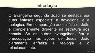 Introdução
O Evangelho segundo João se destaca por
duas ênfases especiais: a devocional e a
teológica. Em comparação aos sinóticos, João
é completamente diferente na estrutura aos
demais. Se os outros evangelhos têm a
preocupação nas ações de Jesus, João
claramente enfatiza a teologia e o
relacionamento.
 