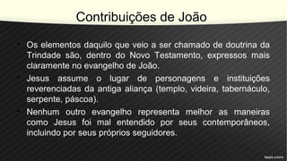 Contribuições de João
• Os elementos daquilo que veio a ser chamado de doutrina da
Trindade são, dentro do Novo Testamento, expressos mais
claramente no evangelho de João.
• Jesus assume o lugar de personagens e instituições
reverenciadas da antiga aliança (templo, videira, tabernáculo,
serpente, páscoa).
• Nenhum outro evangelho representa melhor as maneiras
como Jesus foi mal entendido por seus contemporâneos,
incluindo por seus próprios seguidores.
 