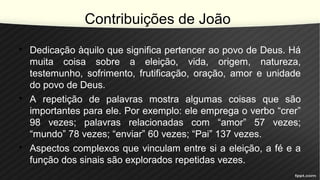 Contribuições de João
• Dedicação àquilo que significa pertencer ao povo de Deus. Há
muita coisa sobre a eleição, vida, origem, natureza,
testemunho, sofrimento, frutificação, oração, amor e unidade
do povo de Deus.
• A repetição de palavras mostra algumas coisas que são
importantes para ele. Por exemplo: ele emprega o verbo “crer”
98 vezes; palavras relacionadas com “amor” 57 vezes;
“mundo” 78 vezes; “enviar” 60 vezes; “Pai” 137 vezes.
• Aspectos complexos que vinculam entre si a eleição, a fé e a
função dos sinais são explorados repetidas vezes.
 