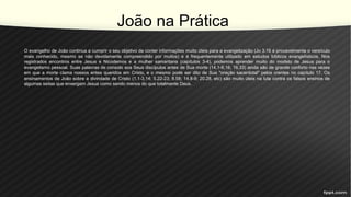 João na Prática
O evangelho de João continua a cumprir o seu objetivo de conter informações muito úteis para a evangelização (Jo 3.16 é provavelmente o versículo
mais conhecido, mesmo se não devidamente compreendido por muitos) e é frequentemente utilizado em estudos bíblicos evangelísticos. Nos
registrados encontros entre Jesus e Nicodemos e a mulher samaritana (capítulos 3-4), podemos aprender muito do modelo de Jesus para o
evangelismo pessoal. Suas palavras de consolo aos Seus discípulos antes de Sua morte (14.1-6,16, 16.33) ainda são de grande conforto nas vezes
em que a morte clama nossos entes queridos em Cristo, e o mesmo pode ser dito de Sua "oração sacerdotal" pelos crentes no capítulo 17. Os
ensinamentos de João sobre a divindade de Cristo (1.1-3,14; 5.22-23; 8.58; 14.8-9; 20.28, etc) são muito úteis na luta contra os falsos ensinos de
algumas seitas que enxergam Jesus como sendo menos do que totalmente Deus.
 