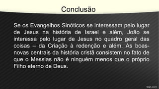 Conclusão
Se os Evangelhos Sinóticos se interessam pelo lugar
de Jesus na história de Israel e além, João se
interessa pelo lugar de Jesus no quadro geral das
coisas – da Criação à redenção e além. As boas-
novas centrais da história cristã consistem no fato de
que o Messias não é ninguém menos que o próprio
Filho eterno de Deus.
 