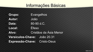 Informações Básicas
• Grupo: Evangelhos
• Autor: João
• Data: 80-90 d.C.
• Local: Éfeso
• Alvo: Cristãos da Ásia Menor
• Versículos-Chave: João 20.31
• Expressão-Chave: Cristo-Deus
 