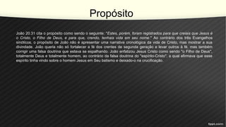 Propósito
João 20.31 cita o propósito como sendo o seguinte: "Estes, porém, foram registrados para que creiais que Jesus é
o Cristo, o Filho de Deus, e para que, crendo, tenhais vida em seu nome." Ao contrário dos três Evangelhos
sinóticos, o propósito de João não é apresentar uma narrativa cronológica da vida de Cristo, mas mostrar a sua
divindade. João queria não só fortalecer a fé dos crentes de segunda geração e levar outros à fé, mas também
corrigir uma falsa doutrina que estava se espalhando. João enfatizou Jesus Cristo como sendo "o Filho de Deus",
totalmente Deus e totalmente homem, ao contrário da falsa doutrina do "espírito-Cristo", a qual afirmava que esse
espírito tinha vindo sobre o homem Jesus em Seu batismo e deixado-o na crucificação.
 