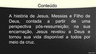 Conteúdo
A história de Jesus, Messias e Filho de
Deus, contada a partir de uma
perspectiva pós-ressurreição; na sua
encarnação, Jesus revelou a Deus e
tornou sua vida disponível a todos por
meio da cruz.
 