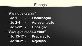 Esboço
• “Para que creias”
–Jo 1 - Encarnação
–Jo 2-4 - Apresentação
–Jo 5-12 - Oposição
• “Para que tenhais vida”
–Jo 13-17 - Preparação
–Jo 18-21 - Rejeição
 