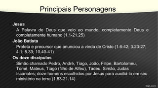 Principais Personagens
• Jesus
– A Palavra de Deus que veio ao mundo; completamente Deus e
completamente humano (1.1-21.25)
• João Batista
–Profeta e precursor que anunciou a vinda de Cristo (1.6-42; 3.23-27;
4.1; 5.33; 10.40-41)
• Os doze discípulos
–Simão chamado Pedro, André, Tiago, João, Filipe, Bartolomeu,
Tomé, Mateus, Tiago (filho de Alfeu), Tadeu, Simão, Judas
Iscariotes; doze homens escolhidos por Jesus para auxiliá-lo em seu
ministério na terra (1.53-21.14)
 