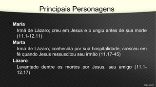 Principais Personagens
• Maria
– Irmã de Lázaro; creu em Jesus e o ungiu antes de sua morte
(11.1-12.11)
• Marta
– Irma de Lázaro; conhecida por sua hospitalidade; cresceu em
fé quando Jesus ressuscitou seu irmão (11.17-45)
• Lázaro
– Levantado dentre os mortos por Jesus, seu amigo (11.1-
12.17)
 