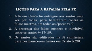 LIÇÕES PARA A BATALHA PELA FÉ
1. A fé em Cristo foi entregue aos santos uma
vez por todas, para batalharem contra os
falsos mestres, em todas as épocas (v.3)
2. A presença dos falsos mestres é inevitável
entre os santos (v.17-18).
3. Os santos são edificados na fé santíssima
para permanecerem firmes em Cristo (v.20).
 