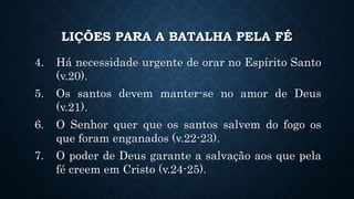 LIÇÕES PARA A BATALHA PELA FÉ
4. Há necessidade urgente de orar no Espírito Santo
(v.20).
5. Os santos devem manter-se no amor de Deus
(v.21).
6. O Senhor quer que os santos salvem do fogo os
que foram enganados (v.22-23).
7. O poder de Deus garante a salvação aos que pela
fé creem em Cristo (v.24-25).
 