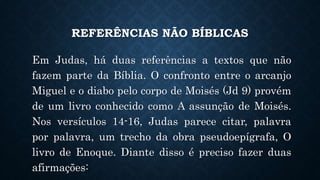 REFERÊNCIAS NÃO BÍBLICAS
Em Judas, há duas referências a textos que não
fazem parte da Bíblia. O confronto entre o arcanjo
Miguel e o diabo pelo corpo de Moisés (Jd 9) provém
de um livro conhecido como A assunção de Moisés.
Nos versículos 14-16, Judas parece citar, palavra
por palavra, um trecho da obra pseudoepígrafa, O
livro de Enoque. Diante disso é preciso fazer duas
afirmações:
 
