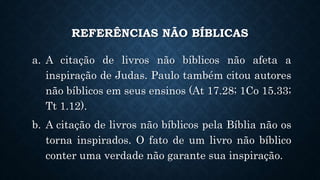 REFERÊNCIAS NÃO BÍBLICAS
a. A citação de livros não bíblicos não afeta a
inspiração de Judas. Paulo também citou autores
não bíblicos em seus ensinos (At 17.28; 1Co 15.33;
Tt 1.12).
b. A citação de livros não bíblicos pela Bíblia não os
torna inspirados. O fato de um livro não bíblico
conter uma verdade não garante sua inspiração.
 